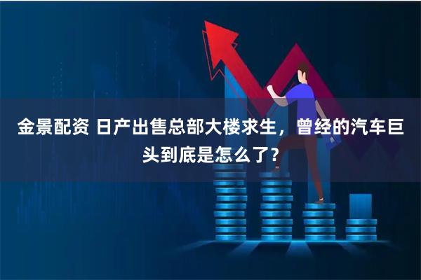 金景配资 日产出售总部大楼求生，曾经的汽车巨头到底是怎么了？
