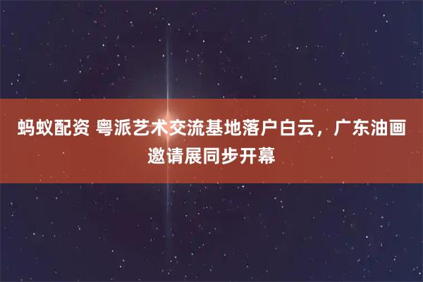 蚂蚁配资 粤派艺术交流基地落户白云，广东油画邀请展同步开幕