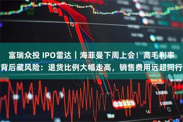 富瑞众投 IPO雷达｜海菲曼下周上会！高毛利率背后藏风险：退货比例大幅走高，销售费用远超同行