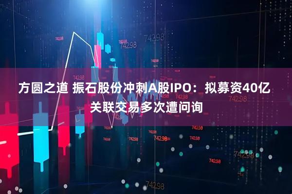 方圆之道 振石股份冲刺A股IPO:拟募资40亿 关联交易多次遭问询