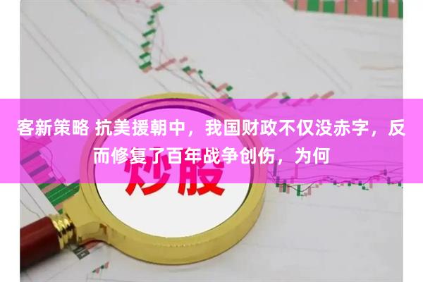 客新策略 抗美援朝中,我国财政不仅没赤字,反而修复了百年战争创伤,为何