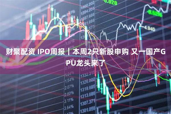 财聚配资 IPO周报|本周2只新股申购 又一国产GPU龙头来了