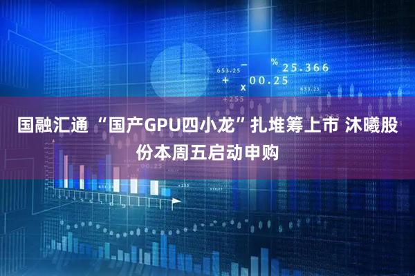 国融汇通 “国产GPU四小龙”扎堆筹上市 沐曦股份本周五启动申购