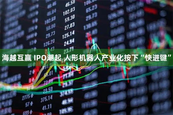 海越互赢 IPO潮起 人形机器人产业化按下“快进键”