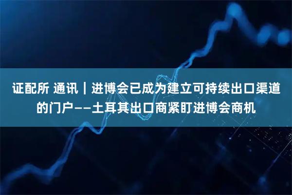 证配所 通讯｜进博会已成为建立可持续出口渠道的门户——土耳其出口商紧盯进博会商机