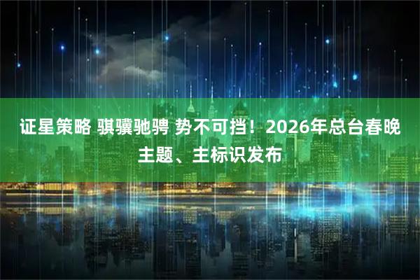 证星策略 骐骥驰骋 势不可挡!2026年总台春晚主题、主标识发布