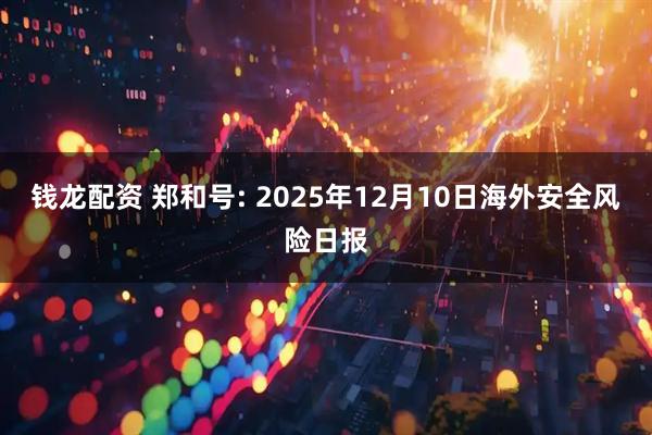 钱龙配资 郑和号: 2025年12月10日海外安全风险日报