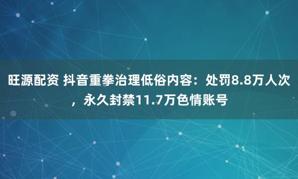 旺源配资 抖音重拳治理低俗内容:处罚8.8万人次,永久封禁11.7万色情账号