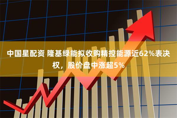 中国星配资 隆基绿能拟收购精控能源近62%表决权，股价盘中涨超5%