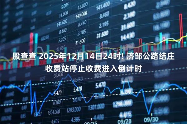 股查查 2025年12月14日24时! 济邹公路结庄收费站停止收费进入倒计时