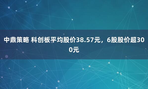 中鼎策略 科创板平均股价38.57元,6股股价超300元