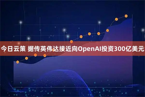 今日云策 据传英伟达接近向OpenAI投资300亿美元