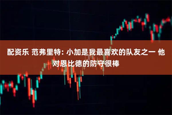 配资乐 范弗里特: 小加是我最喜欢的队友之一 他对恩比德的防守很棒
