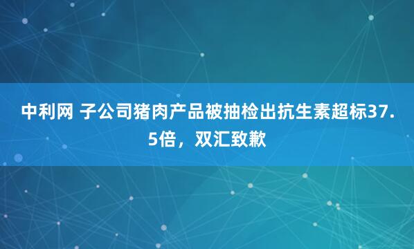 中利网 子公司猪肉产品被抽检出抗生素超标37.5倍，双汇致歉