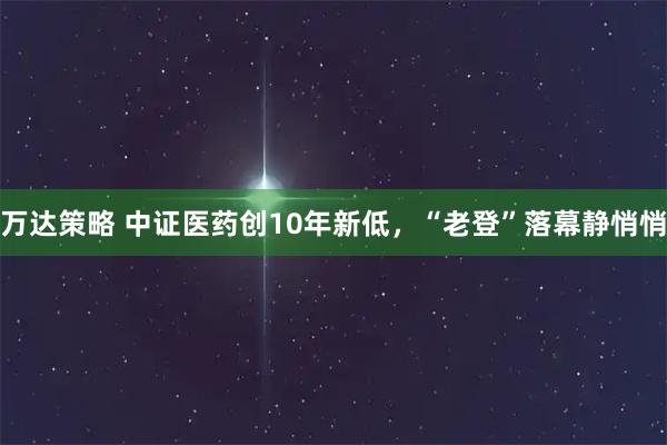 万达策略 中证医药创10年新低，“老登”落幕静悄悄