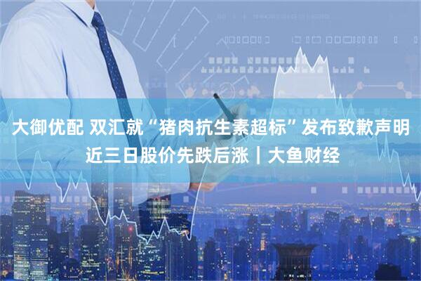 大御优配 双汇就“猪肉抗生素超标”发布致歉声明 近三日股价先跌后涨｜大鱼财经