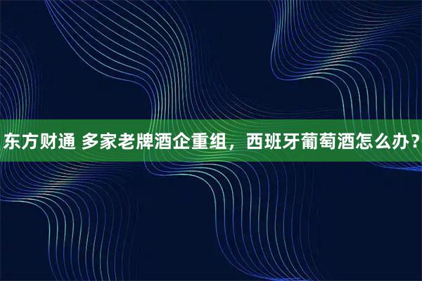 东方财通 多家老牌酒企重组，西班牙葡萄酒怎么办？